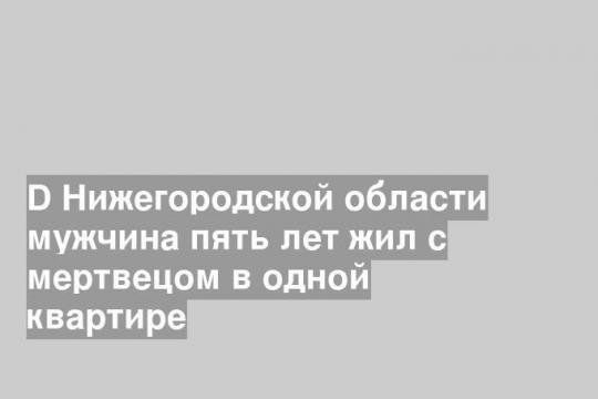 D Нижегородской области мужчина пять лет жил с мертвецом в одной квартире