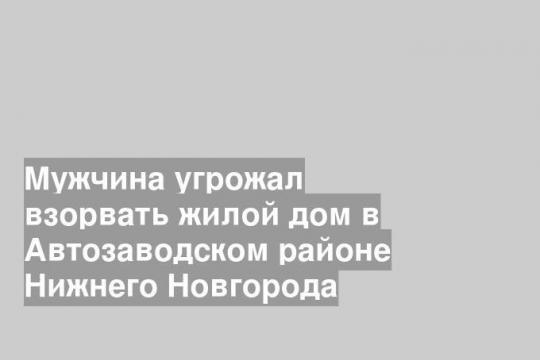 Мужчина угрожал взорвать жилой дом в Автозаводском районе Нижнего Новгорода