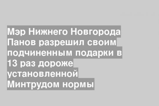 Мэр Нижнего Новгорода Панов разрешил своим подчиненным подарки в 13 раз дороже установленной Минтрудом нормы