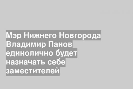 Мэр Нижнего Новгорода Владимир Панов единолично будет назначать себе заместителей