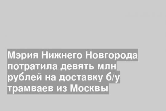 Мэрия Нижнего Новгорода потратила девять млн рублей на доставку б/у трамваев из Москвы