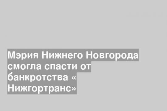 Мэрия Нижнего Новгорода смогла спасти от банкротства « Нижгортранс»