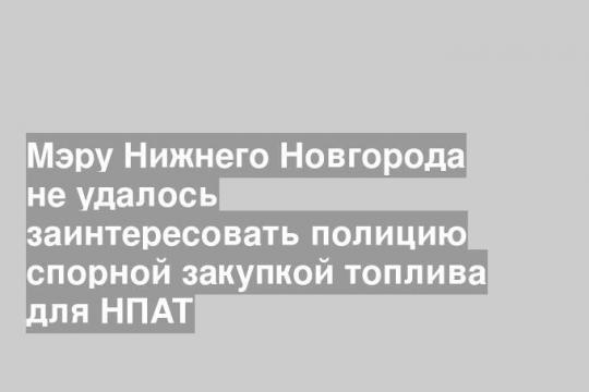 Мэру Нижнего Новгорода не удалось заинтересовать полицию спорной закупкой топлива для НПАТ