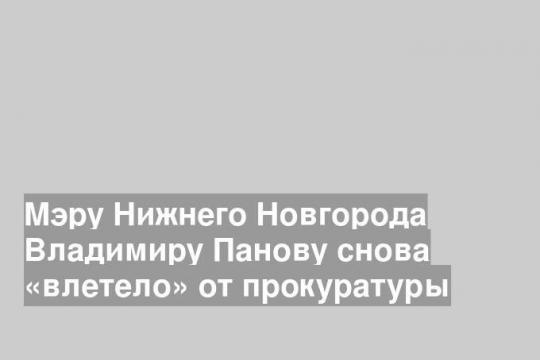 Мэру Нижнего Новгорода Владимиру Панову снова «влетело» от прокуратуры
