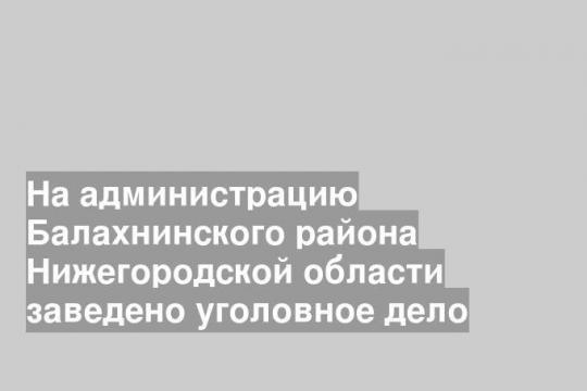 На администрацию Балахнинского района Нижегородской области заведено уголовное дело