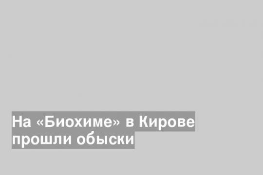 На «Биохиме» в Кирове прошли обыски