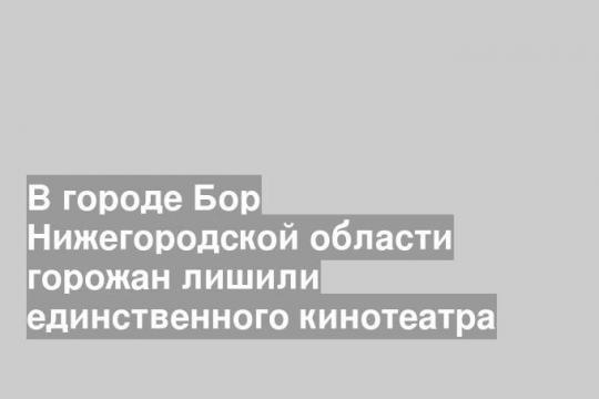 В городе Бор Нижегородской области горожан лишили единственного кинотеатра