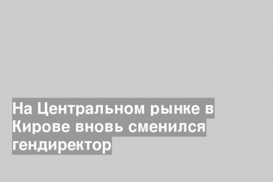 На Центральном рынке в Кирове вновь сменился гендиректор