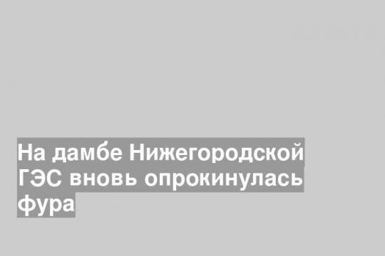 На дамбе Нижегородской ГЭС вновь опрокинулась фура