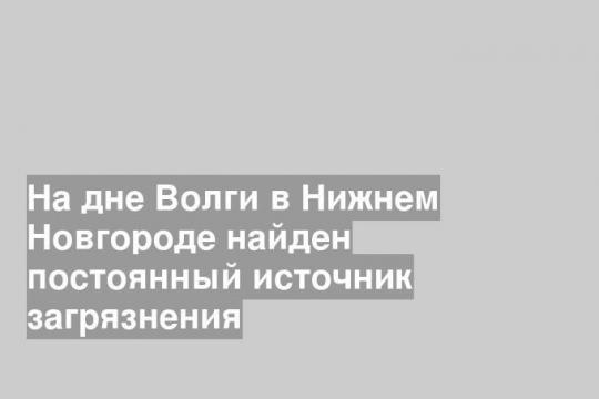 На дне Волги в Нижнем Новгороде найден постоянный источник загрязнения