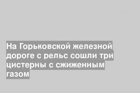 На Горьковской железной дороге с рельс сошли три цистерны с сжиженным газом
