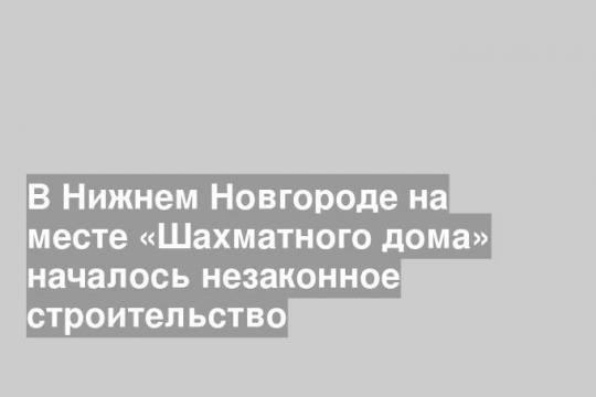 В Нижнем Новгороде на месте «Шахматного дома» началось незаконное строительство