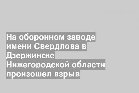На оборонном заводе имени Свердлова в Дзержинске Нижегородской области произошел взрыв