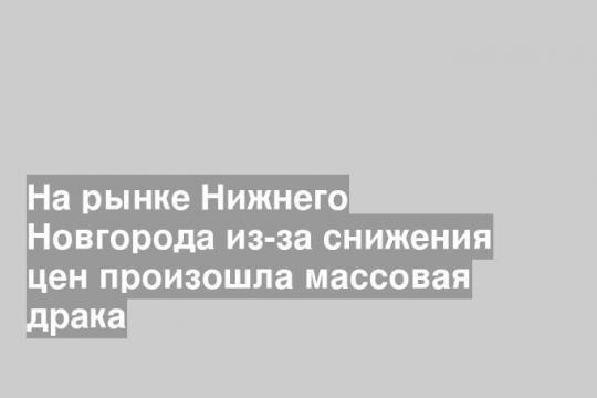 На рынке Нижнего Новгорода из-за снижения цен произошла массовая драка