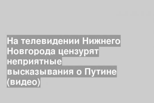 На телевидении Нижнего Новгорода цензурят неприятные высказывания о Путине (видео)