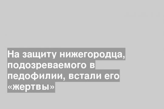 На защиту нижегородца, подозреваемого в педофилии, встали его «жертвы»