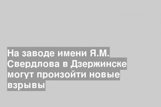 На заводе имени Я.М. Свердлова в Дзержинске могут произойти новые взрывы