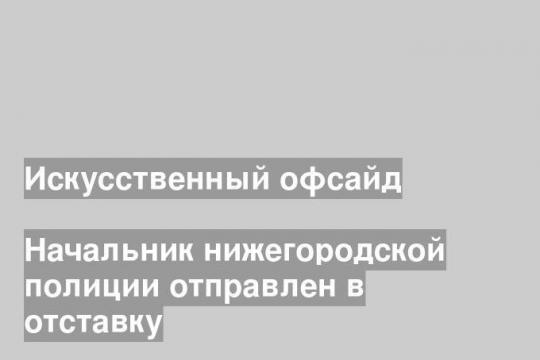 Начальник нижегородской полиции отправлен в отставку