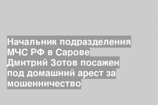 Начальник подразделения МЧС РФ в Сарове Дмитрий Зотов посажен под домашний арест за мошенничество