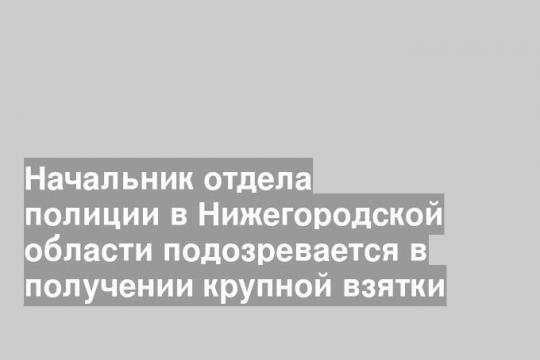 Начальник отдела полиции в Нижегородской области подозревается в получении крупной взятки