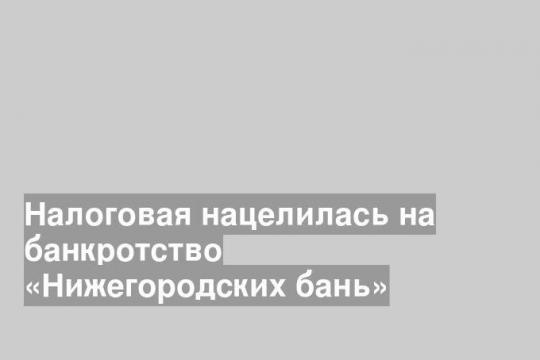 Налоговая нацелилась на банкротство «Нижегородских бань»