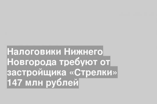 Налоговики Нижнего Новгорода требуют от застройщика «Стрелки» 147 млн рублей