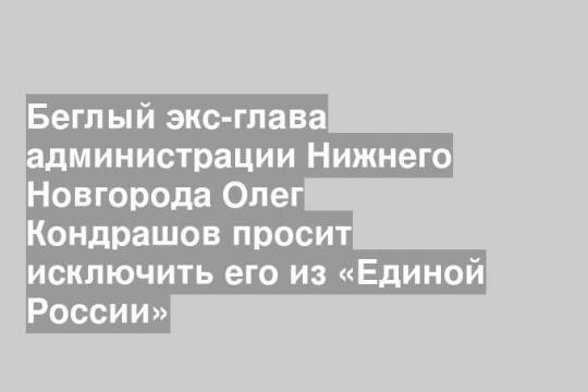 Беглый экс-глава администрации Нижнего Новгорода Олег Кондрашов просит исключить его из «Единой России»