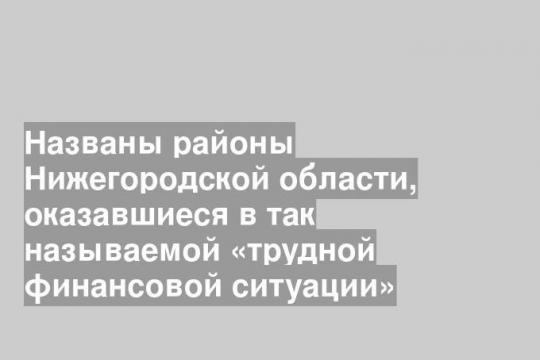Названы районы Нижегородской области, оказавшиеся в так называемой «трудной финансовой ситуации»