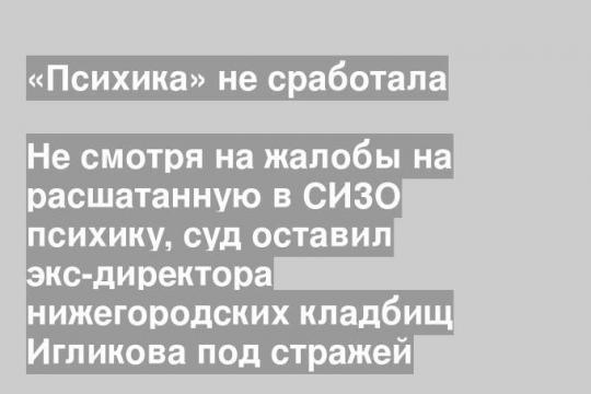 Не смотря на жалобы на расшатанную в СИЗО психику, суд оставил экс-директора нижегородских кладбищ Игликова под стражей