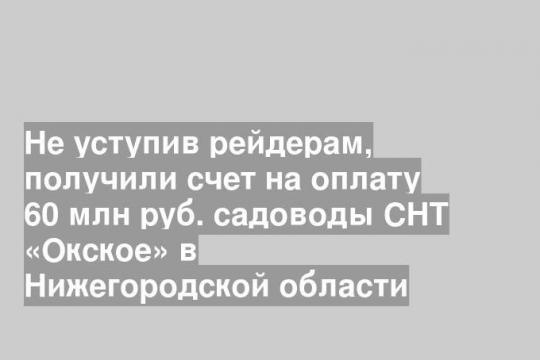 Не уступив рейдерам, получили счет на оплату 60 млн руб. садоводы СНТ «Окское» в Нижегородской области