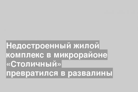 Недостроенный жилой комплекс в микрорайоне «Столичный» превратился в развалины