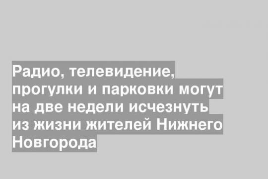 Радио, телевидение, прогулки и парковки могут на две недели исчезнуть из жизни жителей Нижнего Новгорода