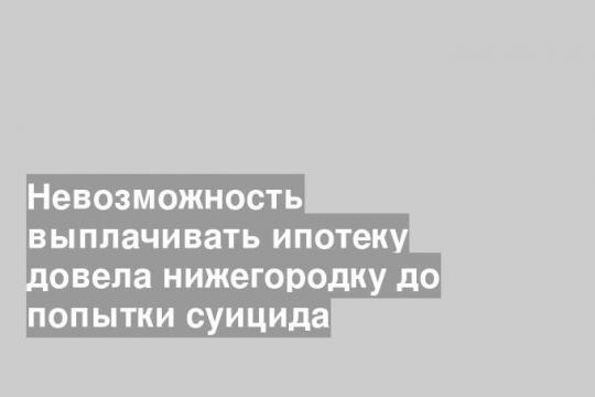 Невозможность выплачивать ипотеку довела нижегородку до попытки суицида