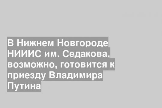 В Нижнем Новгороде НИИИС им. Седакова, возможно, готовится к приезду Владимира Путина