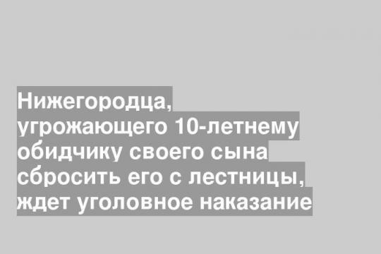 Нижегородца, угрожающего 10-летнему обидчику своего сына сбросить его с лестницы, ждет уголовное наказание