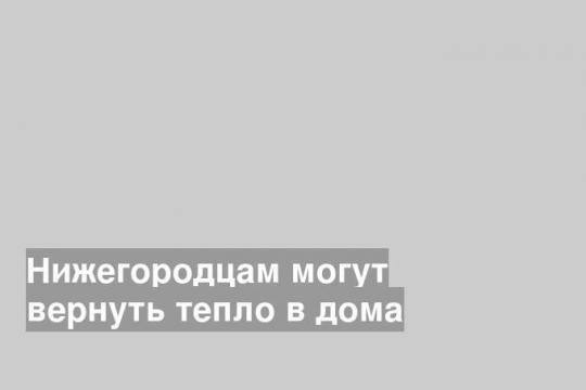 Нижегородцам могут вернуть тепло в дома