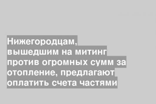 Нижегородцам, вышедшим на митинг против огромных сумм за отопление, предлагают оплатить счета частями