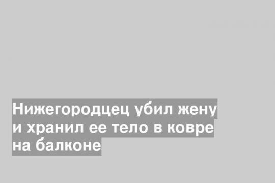 Нижегородцец убил жену и хранил ее тело в ковре на балконе