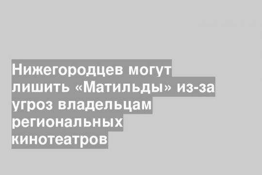 Нижегородцев могут лишить «Матильды» из-за угроз владельцам региональных кинотеатров