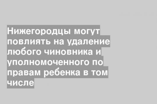 Нижегородцы могут повлиять на удаление любого чиновника и уполномоченного по правам ребенка в том числе