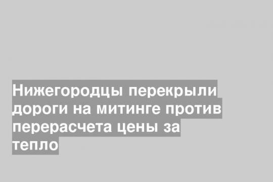 Нижегородцы перекрыли дороги на митинге против перерасчета цены за тепло