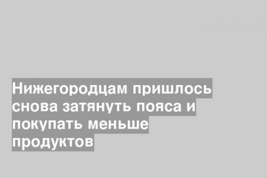 Нижегородцам пришлось снова затянуть пояса и покупать меньше продуктов