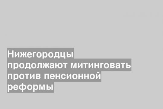 Нижегородцы продолжают митинговать против пенсионной реформы
