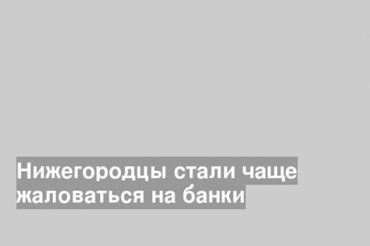 Нижегородцы стали чаще жаловаться на банки