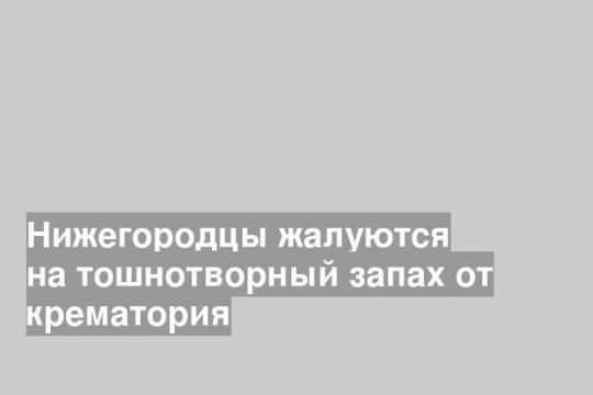 Нижегородцы жалуются на тошнотворный запах от крематория