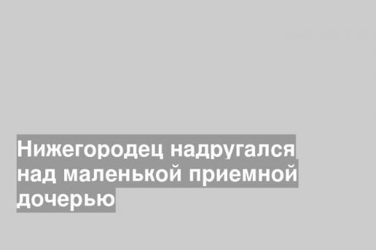 Нижегородец надругался над маленькой приемной дочерью