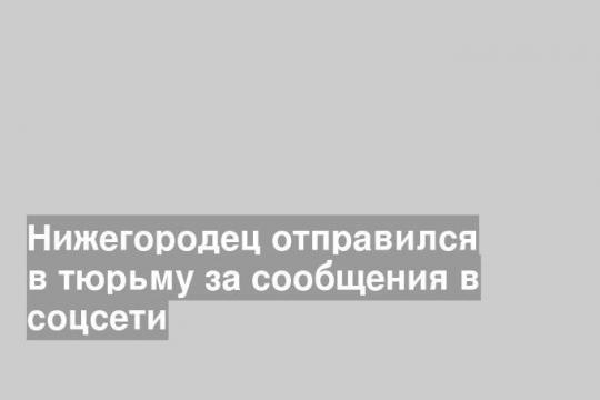 Нижегородец отправился в тюрьму за сообщения в соцсети