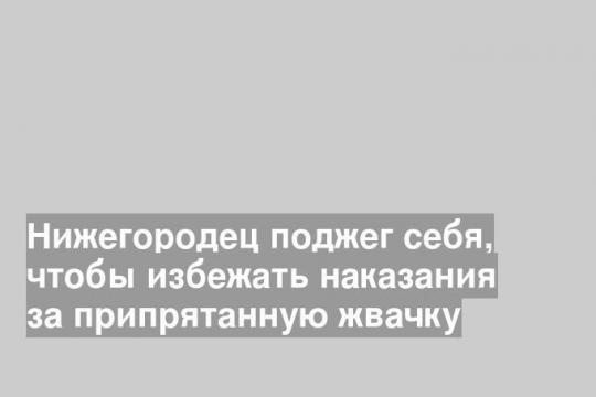 Нижегородец поджег себя, чтобы избежать наказания за припрятанную жвачку