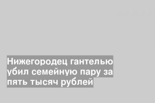 Нижегородец гантелью убил семейную пару за пять тысяч рублей