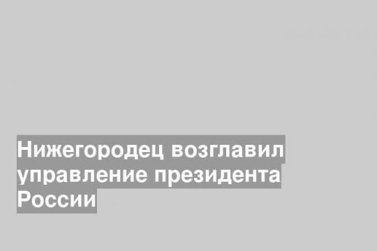 Нижегородец возглавил управление президента России